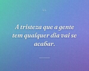 A tristeza que a gente tem qualquer dia vai se acabar.