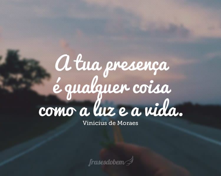 A tua presença é qualquer coisa como a luz e a vida.