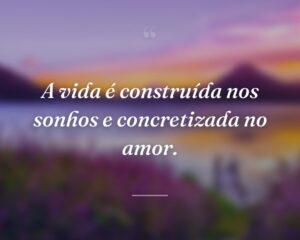 A vida é construída nos sonhos e concretizada no amor.