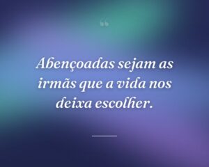 Abençoadas sejam as irmãs que a vida nos deixa escolher.