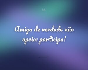 Amiga de verdade não apoia: participa!