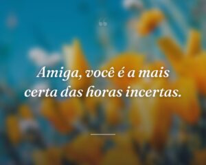 Amiga, você é a mais certa das horas incertas.