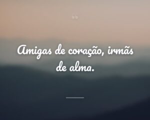 Amigas de coração, irmãs de alma.