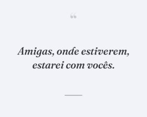 Amigas, onde estiverem, estarei com vocês.