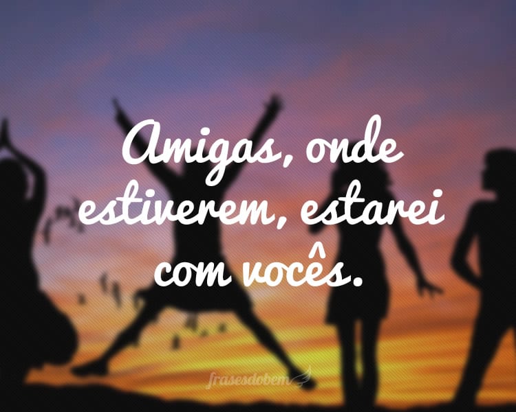 Amigas, onde estiverem, estarei com vocês.