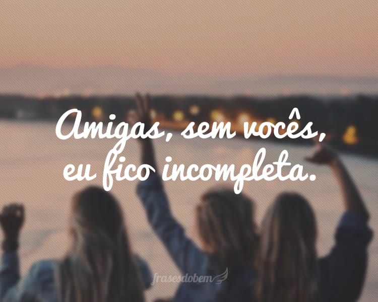 Amigas, sem vocês, eu fico incompleta.