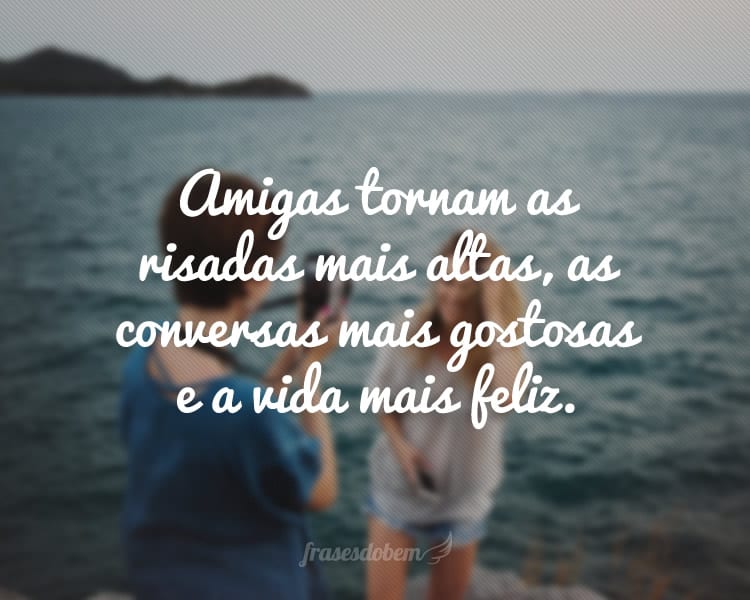 Amigas tornam as risadas mais altas, as conversas mais gostosas e a vida mais feliz.