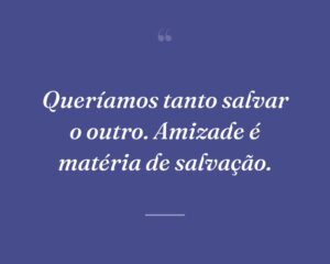 Queríamos tanto salvar o outro. Amizade é matéria de salvação.