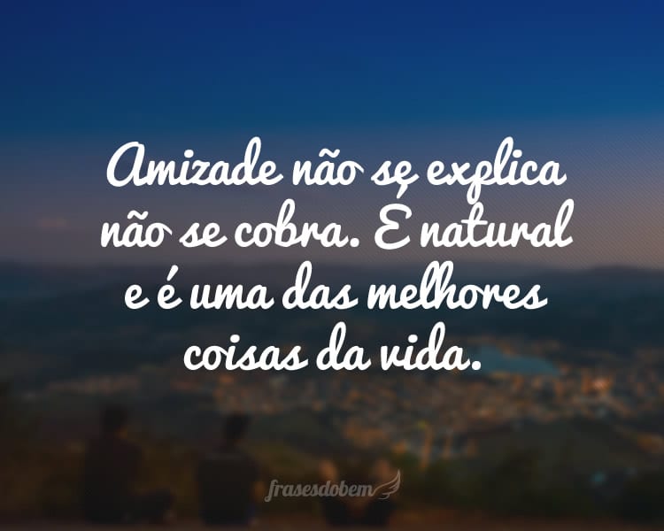 Amizade não se explica não se cobra. É natural e é uma das melhores coisas da vida.