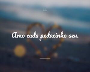 Amo cada pedacinho seu.
