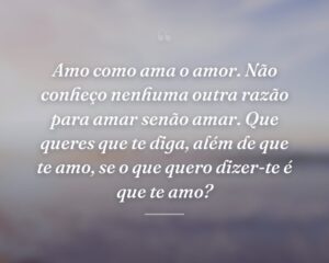 Amo como ama o amor. Não conheço nenhuma outra razão para amar senão amar. Que queres que te diga, além de que te amo, se o que quero dizer-te é que te amo?