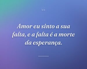 Amor eu sinto a sua falta, e a falta é a morte da esperança.
