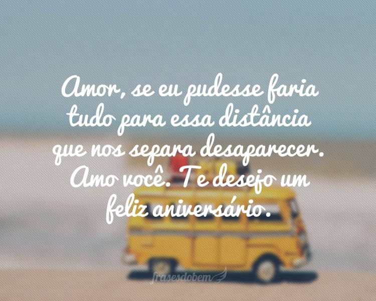 Amor, se eu pudesse faria tudo para essa distância que nos separa desaparecer. Amo você. Te desejo um feliz aniversário.