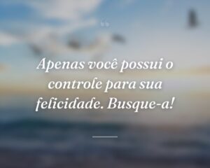 Apenas você possui o controle para sua felicidade. Busque-a!