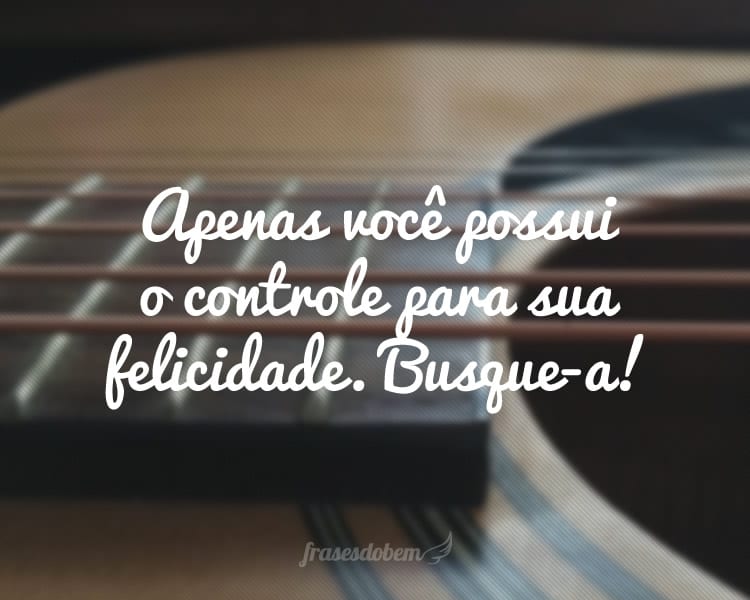 Apenas você possui o controle para sua felicidade. Busque-a!