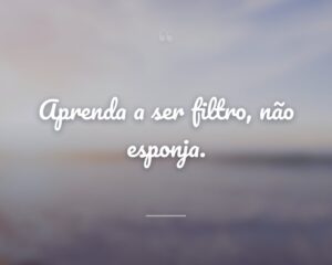 Aprenda a ser filtro, não esponja.