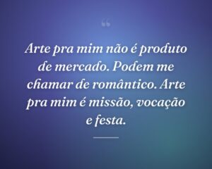 Arte pra mim não é produto de mercado. Podem me chamar de romântico. Arte pra mim é missão, vocação e festa.