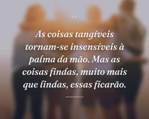 As coisas tangíveis tornam-se insensíveis à palma da mão. Mas as coisas findas, muito mais que lindas, essas ficarão.