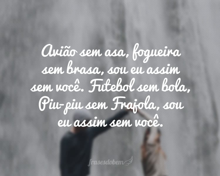 Avião sem asa, fogueira sem brasa, sou eu assim sem você. Futebol sem bola, Piu-piu sem Frajola, sou eu assim sem você.