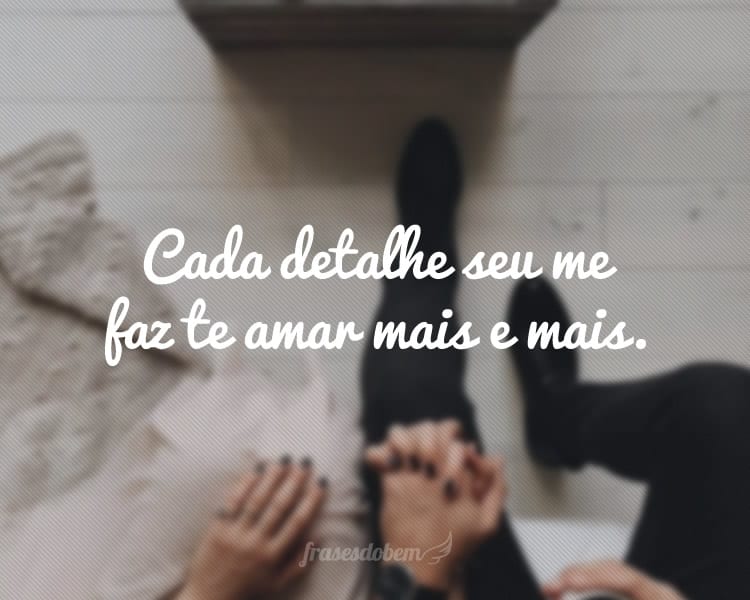 Cada detalhe seu me faz te amar mais e mais.