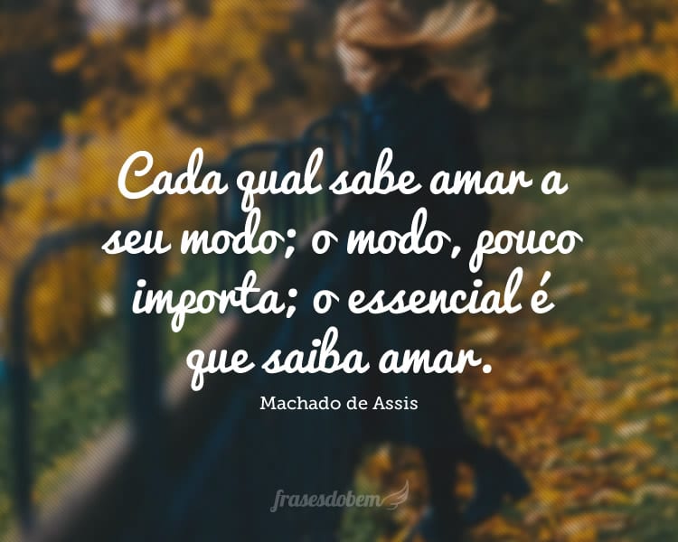 Cada qual sabe amar a seu modo; o modo, pouco importa; o essencial é que saiba amar.