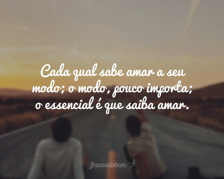 Cada qual sabe amar a seu modo; o modo, pouco importa; o essencial é que saiba amar.