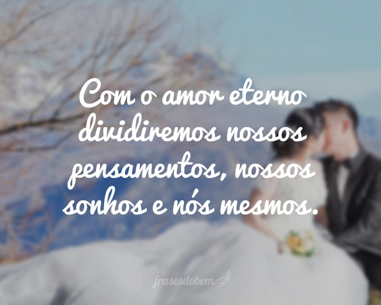 Com o amor eterno dividiremos nossos pensamentos, nossos sonhos e nós mesmos.