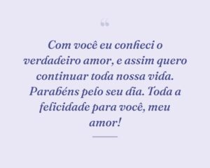 Com você eu conheci o verdadeiro amor, e assim quero continuar toda nossa vida. Parabéns pelo seu dia. Toda a felicidade para você, meu amor!