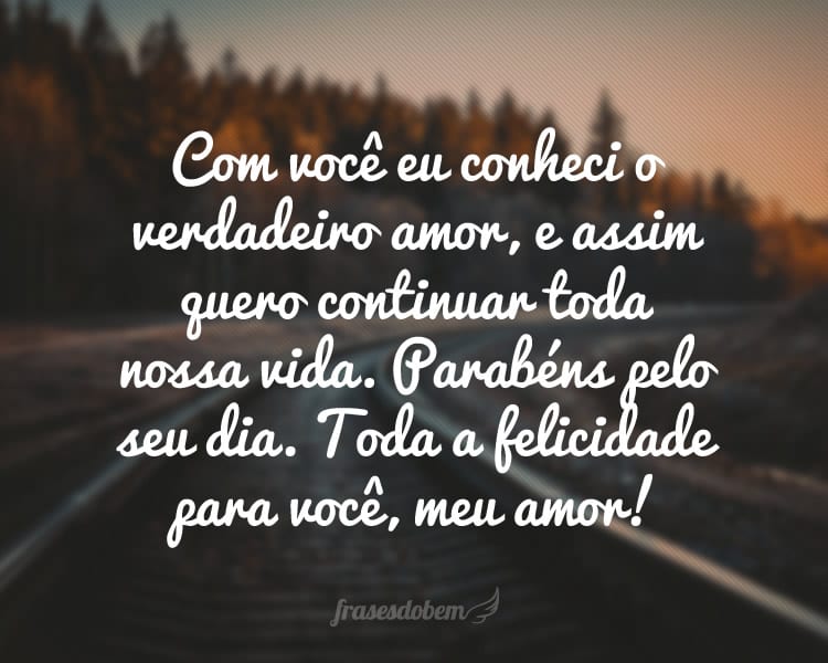 Com você eu conheci o verdadeiro amor, e assim quero continuar toda nossa vida. Parabéns pelo seu dia. Toda a felicidade para você, meu amor!