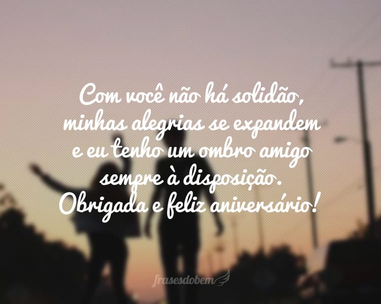 Com você não há solidão, minhas alegrias se expandem e eu tenho um ombro amigo sempre à disposição. Obrigada e feliz aniversário!