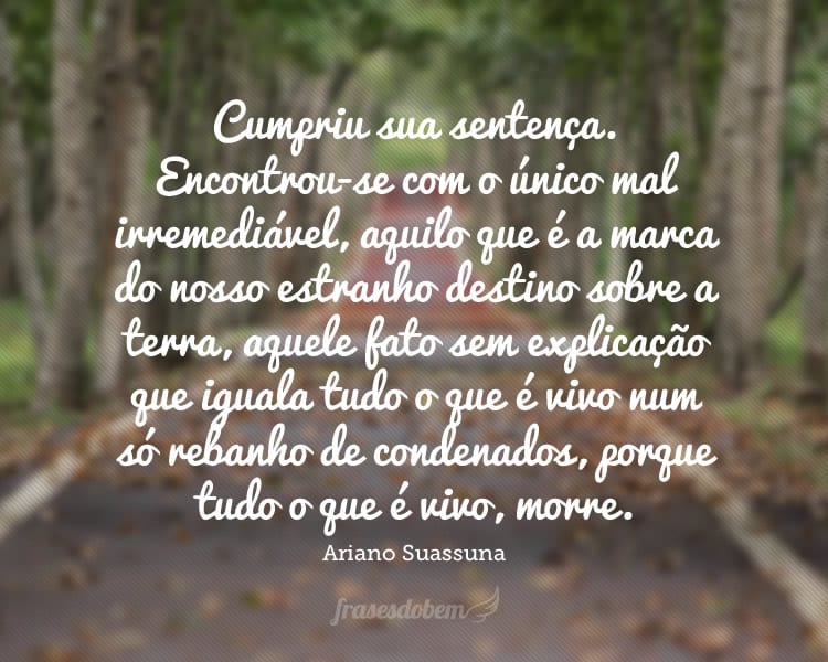 Cumpriu sua sentença. Encontrou-se com o único mal irremediável, aquilo que é a marca do nosso estranho destino sobre a terra, aquele fato sem explicação que iguala tudo o que é vivo num só rebanho de condenados, porque tudo o que é vivo, morre.