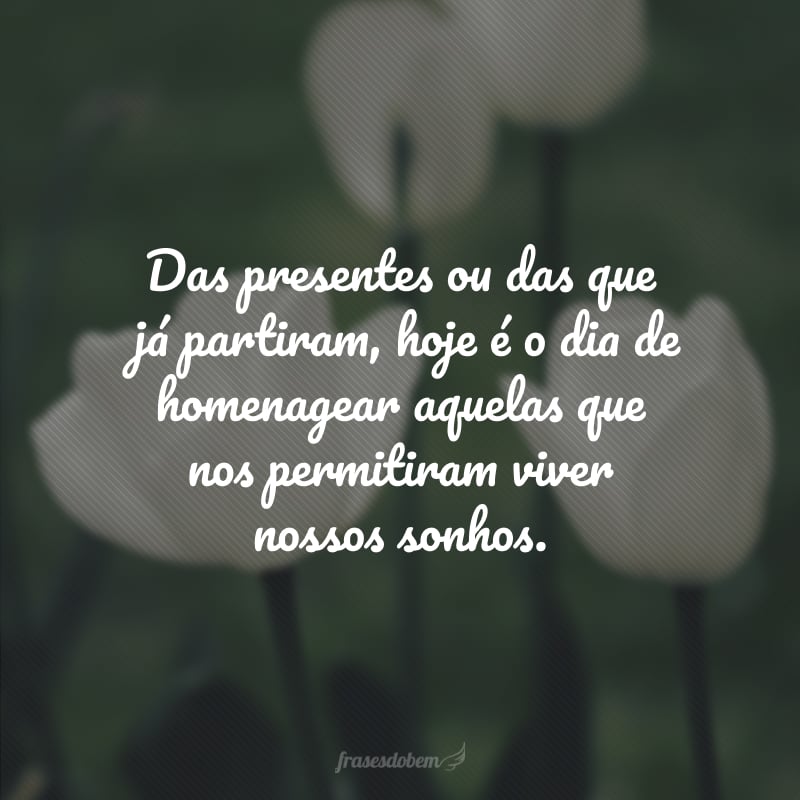 Das presentes ou das que já partiram, hoje é o dia de homenagear aquelas que nos permitiram viver nossos sonhos.