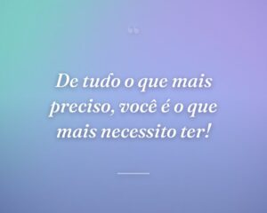 De tudo o que mais preciso, você é o que mais necessito ter!