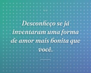 Desconheço se já inventaram uma forma de amor mais bonita que você.