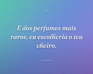E dos perfumes mais raros, eu escolheria o teu cheiro.