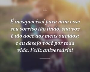 É inesquecível para mim esse seu sorriso tão lindo, sua voz é tão doce aos meus ouvidos; e eu desejo você por toda vida. Feliz aniversário!