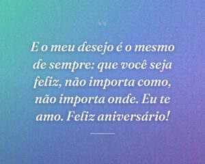 E o meu desejo é o mesmo de sempre: que você seja feliz, não importa como, não importa onde. Eu te amo. Feliz aniversário!