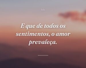 E que de todos os sentimentos, o amor prevaleça.