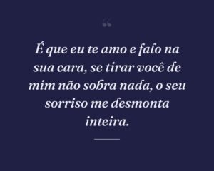É que eu te amo e falo na sua cara, se tirar você de mim não sobra nada, o seu sorriso me desmonta inteira.