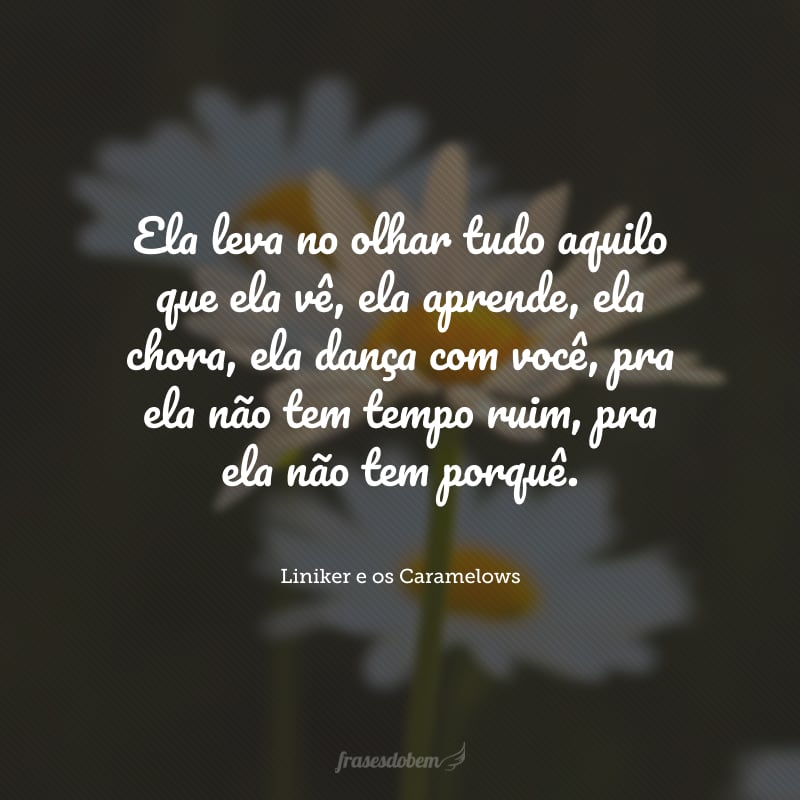 Ela leva no olhar tudo aquilo que ela vê, ela aprende, ela chora, ela dança com você, pra ela não tem tempo ruim, pra ela não tem porquê.