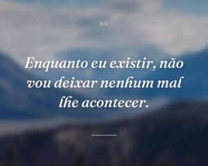Enquanto eu existir, não vou deixar nenhum mal lhe acontecer.