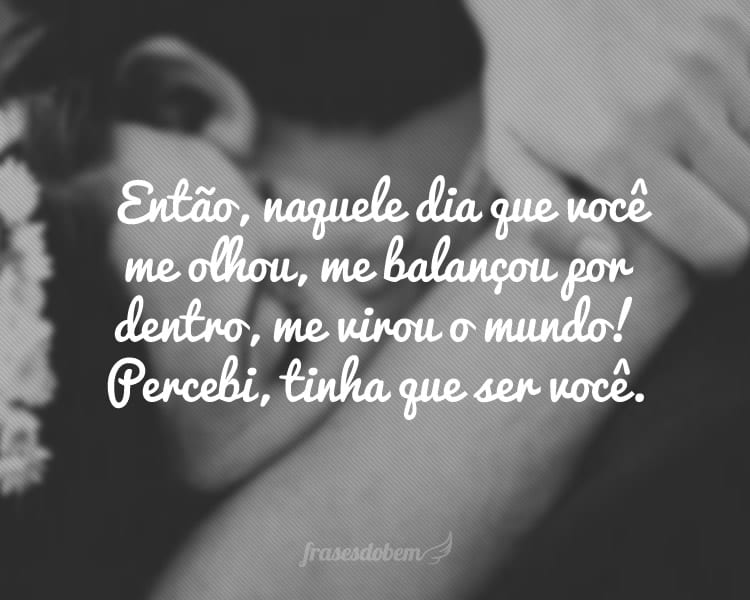 Então, naquele dia que você me olhou, me balançou por dentro, me virou o mundo! Percebi, tinha que ser você.