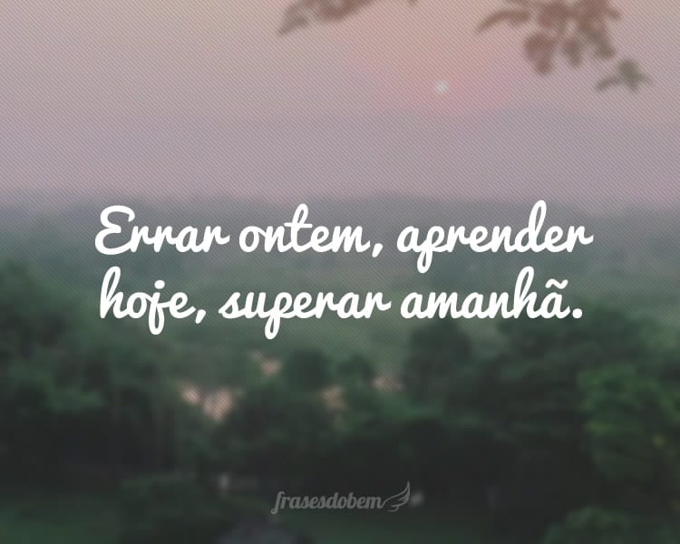 Errar ontem, aprender hoje, superar amanhã.