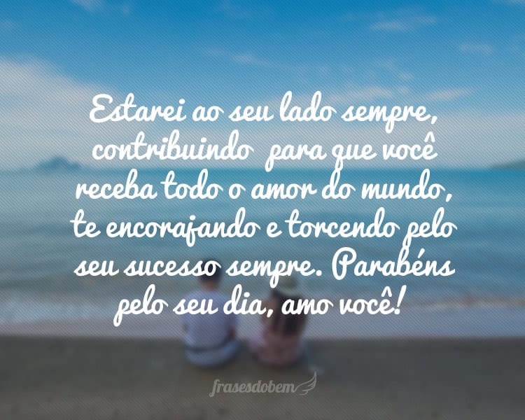 Estarei ao seu lado sempre, contribuindo  para que a sua vida seja completa, para que você receba todo o amor do mundo, caminhando junto com você, te encorajando e torcendo pelo seu sucesso sempre. Parabéns pelo seu dia, amo você!