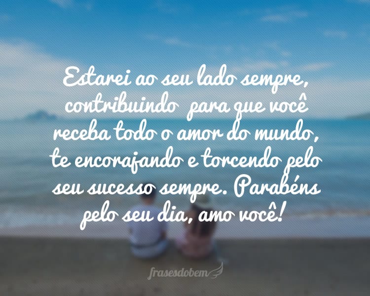 Estarei ao seu lado sempre, contribuindo  para que a sua vida seja completa, para que você receba todo o amor do mundo, caminhando junto com você, te encorajando e torcendo pelo seu sucesso sempre. Parabéns pelo seu dia, amo você!