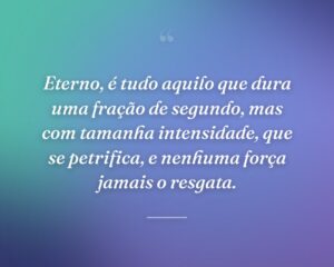 Eterno, é tudo aquilo que dura uma fração de segundo, mas com tamanha intensidade, que se petrifica, e nenhuma força jamais o resgata.