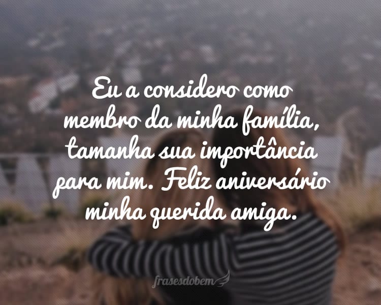 Eu a considero como membro da minha família, tamanha sua importância para mim. Feliz aniversário minha querida amiga.