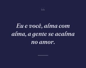 Eu e você, alma com alma, a gente se acalma no amor.