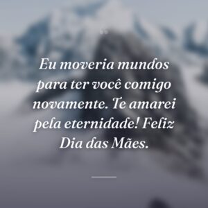 Eu moveria mundos para ter você comigo novamente. Te amarei pela eternidade! Feliz Dia das Mães.