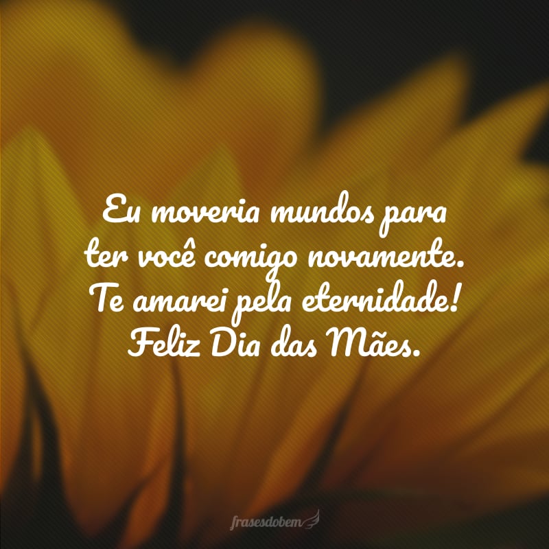 Eu moveria mundos para ter você comigo novamente. Te amarei pela eternidade! Feliz Dia das Mães.